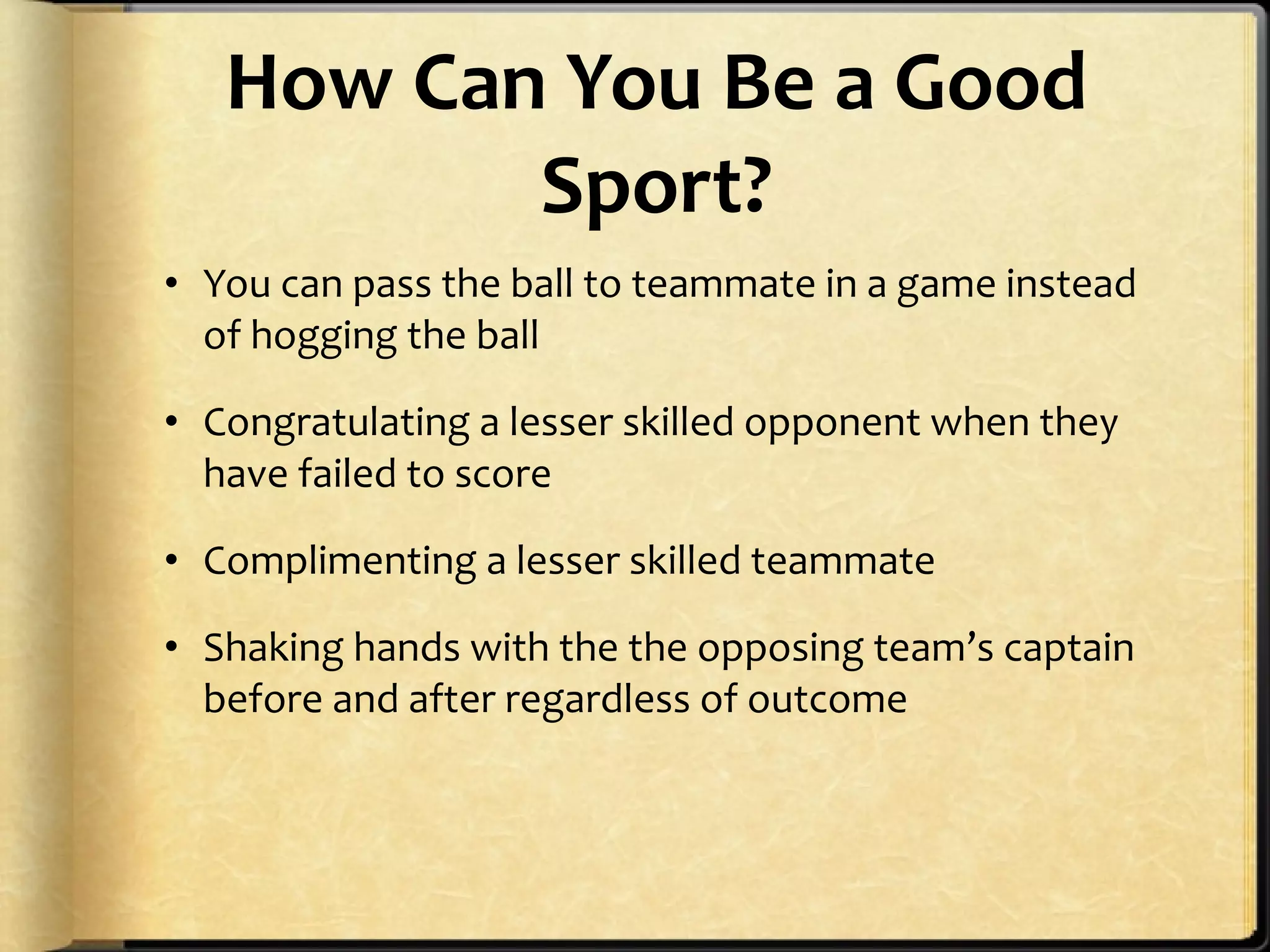 How Can You Be a Good Sport? You can pass the ball to teammate in a game instead of hogging the ball Congratulating a lesser skilled opponent when they have failed to score Complimenting a lesser skilled teammate Shaking hands with the the opposing team’s captain before and after regardless of outcome 