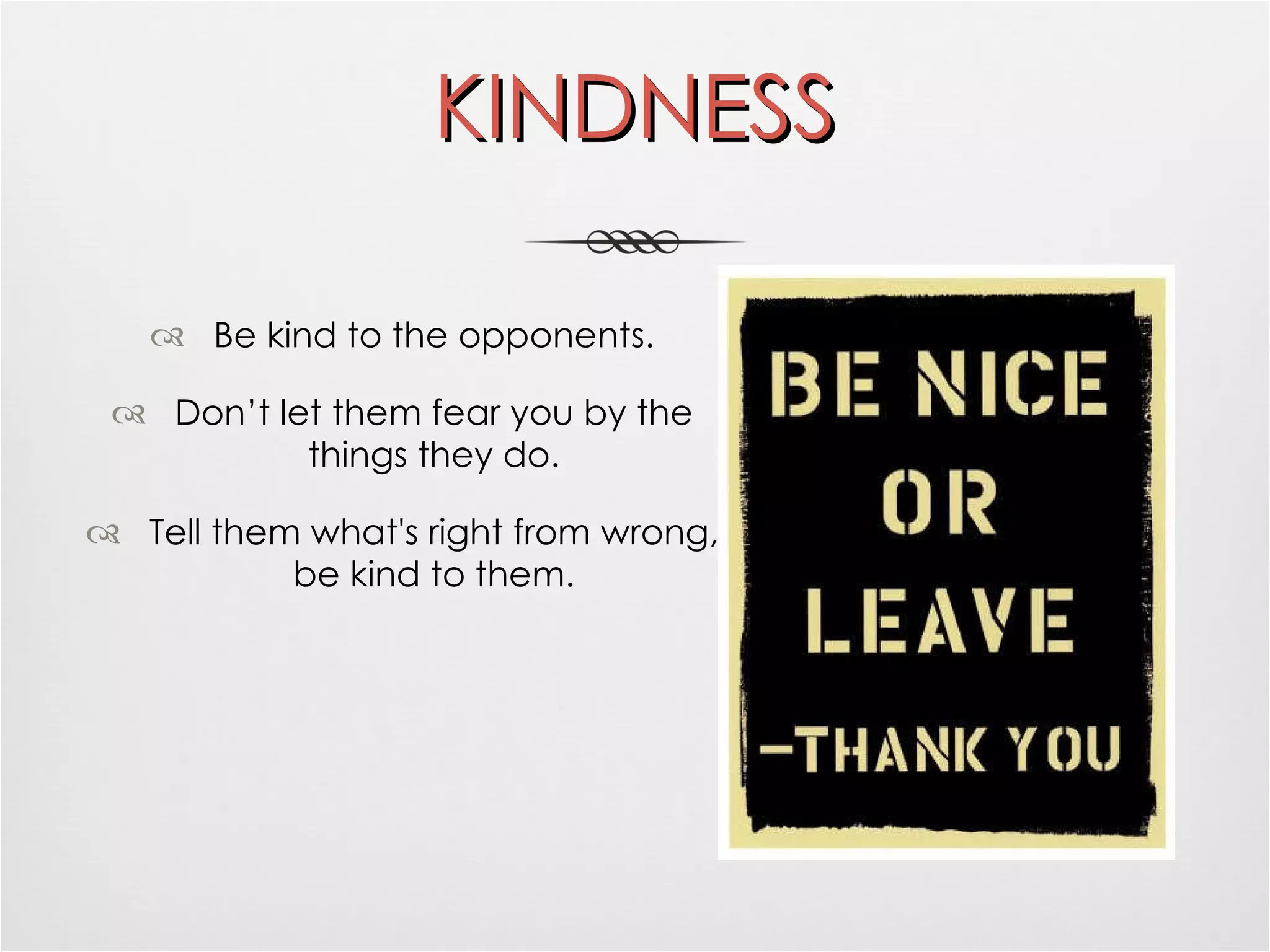 KINDNESS Be kind to the opponents. Don’t let them fear you by the things they do. Tell them what's right from wrong, be kind to them. 