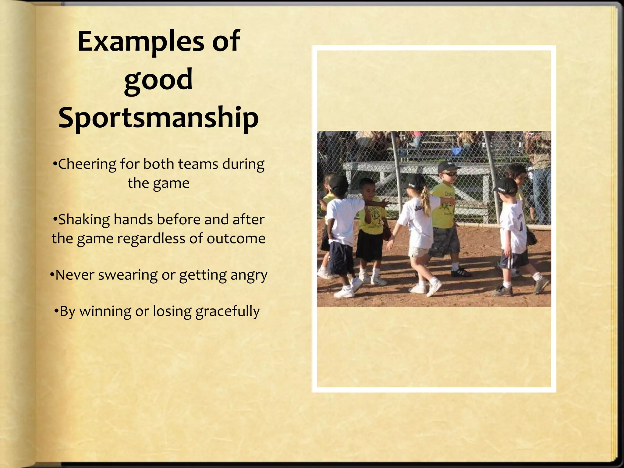 Examples of good Sportsmanship Cheering for both teams during the game Shaking hands before and after the game regardless of outcome Never swearing or getting angry By winning or losing gracefully  