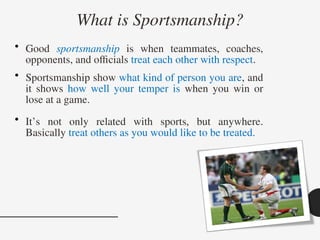 What is Sportsmanship?
• Good sportsmanship is when teammates, coaches,
opponents, and officials treat each other with respect.
• Sportsmanship show what kind of person you are, and
it shows how well your temper is when you win or
lose at a game.
• It’s not only related with sports, but anywhere.
Basically treat others as you would like to be treated.
 