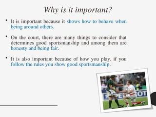 Why is it important?
• It is important because it shows how to behave when
being around others.
• On the court, there are many things to consider that
determines good sportsmanship and among them are
honesty and being fair.
• It is also important because of how you play, if you
follow the rules you show good sportsmanship.
 
