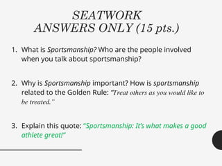 SEATWORK
ANSWERS ONLY (15 pts.)
1. What is Sportsmanship? Who are the people involved
when you talk about sportsmanship?
2. Why is Sportsmanship important? How is sportsmanship
related to the Golden Rule: “Treat others as you would like to
be treated.”
3. Explain this quote: “Sportsmanship: It’s what makes a good
athlete great!”
 