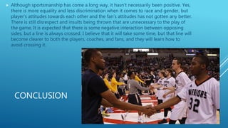 CONCLUSION
 Although sportsmanship has come a long way, it hasn’t necessarily been positive. Yes,
there is more equality and less discrimination when it comes to race and gender, but
player’s attitudes towards each other and the fan’s attitudes has not gotten any better.
There is still disrespect and insults being thrown that are unnecessary to the play of
the game. It is expected that there is some negative interaction between opposing
sides, but a line is always crossed. I believe that it will take some time, but that line will
become clearer to both the players, coaches, and fans, and they will learn how to
avoid crossing it.
 