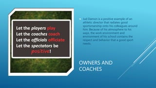 OWNERS AND
COACHES
 Jud Damon is a positive example of an
athletic director that radiates good
sportsmanship onto his colleagues around
him. Because of his atmosphere to his
ways, the work environment and
environment of his school contains the
respect and behavior that a good sport
needs.
 