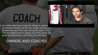 OWNERS AND COACHES
 No matter what level of play the athlete is, coaches
and people of power are the role models and who the
athletes look up to the most during the season. They
hold the highest level of respect and if this person has
good sportsmanship, it will reflect onto the team.
 