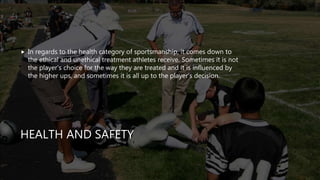 HEALTH AND SAFETY
 In regards to the health category of sportsmanship, it comes down to
the ethical and unethical treatment athletes receive. Sometimes it is not
the player’s choice for the way they are treated and it is influenced by
the higher ups, and sometimes it is all up to the player’s decision.
 