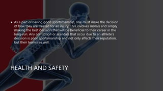 HEALTH AND SAFETY
 As a part of having good sportsmanship, one must make the decision
of how they are treated for an injury. This involves morals and simply
making the best decision that will be beneficial to their career in the
long-run. Any corruption or scandals that occur due to an athlete’s
decision is poor sportsmanship and not only affects their reputation,
but their team’s as well.
 