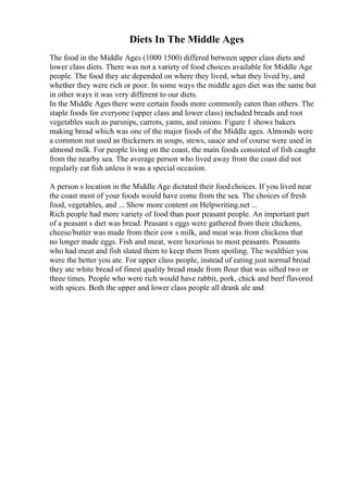Diets In The Middle Ages
The food in the Middle Ages (1000 1500) differed between upper class diets and
lower class diets. There was not a variety of food choices available for Middle Age
people. The food they ate depended on where they lived, what they lived by, and
whether they were rich or poor. In some ways the middle ages diet was the same but
in other ways it was very different to our diets.
In the Middle Ages there were certain foods more commonly eaten than others. The
staple foods for everyone (upper class and lower class) included breads and root
vegetables such as parsnips, carrots, yams, and onions. Figure 1 shows bakers
making bread which was one of the major foods of the Middle ages. Almonds were
a common nut used as thickeners in soups, stews, sauce and of course were used in
almond milk. For people living on the coast, the main foods consisted of fish caught
from the nearby sea. The average person who lived away from the coast did not
regularly eat fish unless it was a special occasion.
A person s location in the Middle Age dictated their foodchoices. If you lived near
the coast most of your foods would have come from the sea. The choices of fresh
food, vegetables, and ... Show more content on Helpwriting.net ...
Rich people had more variety of food than poor peasant people. An important part
of a peasant s diet was bread. Peasant s eggs were gathered from their chickens,
cheese/butter was made from their cow s milk, and meat was from chickens that
no longer made eggs. Fish and meat, were luxurious to most peasants. Peasants
who had meat and fish slated them to keep them from spoiling. The wealthier you
were the better you ate. For upper class people, instead of eating just normal bread
they ate white bread of finest quality bread made from flour that was sifted two or
three times. People who were rich would have rabbit, pork, chick and beef flavored
with spices. Both the upper and lower class people all drank ale and
 
