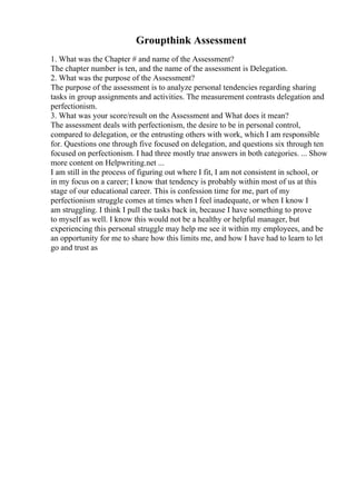 Groupthink Assessment
1. What was the Chapter # and name of the Assessment?
The chapter number is ten, and the name of the assessment is Delegation.
2. What was the purpose of the Assessment?
The purpose of the assessment is to analyze personal tendencies regarding sharing
tasks in group assignments and activities. The measurement contrasts delegation and
perfectionism.
3. What was your score/result on the Assessment and What does it mean?
The assessment deals with perfectionism, the desire to be in personal control,
compared to delegation, or the entrusting others with work, which I am responsible
for. Questions one through five focused on delegation, and questions six through ten
focused on perfectionism. I had three mostly true answers in both categories. ... Show
more content on Helpwriting.net ...
I am still in the process of figuring out where I fit, I am not consistent in school, or
in my focus on a career; I know that tendency is probably within most of us at this
stage of our educational career. This is confession time for me, part of my
perfectionism struggle comes at times when I feel inadequate, or when I know I
am struggling. I think I pull the tasks back in, because I have something to prove
to myself as well. I know this would not be a healthy or helpful manager, but
experiencing this personal struggle may help me see it within my employees, and be
an opportunity for me to share how this limits me, and how I have had to learn to let
go and trust as
 