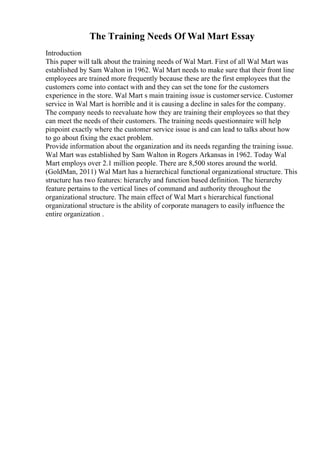 The Training Needs Of Wal Mart Essay
Introduction
This paper will talk about the training needs of Wal Mart. First of all Wal Mart was
established by Sam Walton in 1962. Wal Mart needs to make sure that their front line
employees are trained more frequently because these are the first employees that the
customers come into contact with and they can set the tone for the customers
experience in the store. Wal Mart s main training issue is customerservice. Customer
service in Wal Mart is horrible and it is causing a decline in sales for the company.
The company needs to reevaluate how they are training their employees so that they
can meet the needs of their customers. The training needs questionnaire will help
pinpoint exactly where the customer service issue is and can lead to talks about how
to go about fixing the exact problem.
Provide information about the organization and its needs regarding the training issue.
Wal Mart was established by Sam Walton in Rogers Arkansas in 1962. Today Wal
Mart employs over 2.1 million people. There are 8,500 stores around the world.
(GoldMan, 2011) Wal Mart has a hierarchical functional organizational structure. This
structure has two features: hierarchy and function based definition. The hierarchy
feature pertains to the vertical lines of command and authority throughout the
organizational structure. The main effect of Wal Mart s hierarchical functional
organizational structure is the ability of corporate managers to easily influence the
entire organization .
 