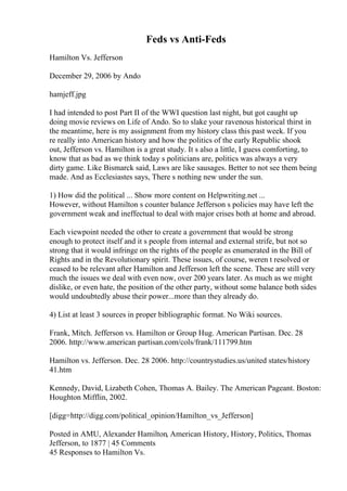 Feds vs Anti-Feds
Hamilton Vs. Jefferson
December 29, 2006 by Ando
hamjeff.jpg
I had intended to post Part II of the WWI question last night, but got caught up
doing movie reviews on Life of Ando. So to slake your ravenous historical thirst in
the meantime, here is my assignment from my history class this past week. If you
re really into American history and how the politics of the early Republic shook
out, Jefferson vs. Hamilton is a great study. It s also a little, I guess comforting, to
know that as bad as we think today s politicians are, politics was always a very
dirty game. Like Bismarck said, Laws are like sausages. Better to not see them being
made. And as Ecclesiastes says, There s nothing new under the sun.
1) How did the political ... Show more content on Helpwriting.net ...
However, without Hamilton s counter balance Jefferson s policies may have left the
government weak and ineffectual to deal with major crises both at home and abroad.
Each viewpoint needed the other to create a government that would be strong
enough to protect itself and it s people from internal and external strife, but not so
strong that it would infringe on the rights of the people as enumerated in the Bill of
Rights and in the Revolutionary spirit. These issues, of course, weren t resolved or
ceased to be relevant after Hamilton and Jefferson left the scene. These are still very
much the issues we deal with even now, over 200 years later. As much as we might
dislike, or even hate, the position of the other party, without some balance both sides
would undoubtedly abuse their power...more than they already do.
4) List at least 3 sources in proper bibliographic format. No Wiki sources.
Frank, Mitch. Jefferson vs. Hamilton or Group Hug. American Partisan. Dec. 28
2006. http://www.american partisan.com/cols/frank/111799.htm
Hamilton vs. Jefferson. Dec. 28 2006. http://countrystudies.us/united states/history
41.htm
Kennedy, David, Lizabeth Cohen, Thomas A. Bailey. The American Pageant. Boston:
Houghton Mifflin, 2002.
[digg=http://digg.com/political_opinion/Hamilton_vs_Jefferson]
Posted in AMU, Alexander Hamilton, American History, History, Politics, Thomas
Jefferson, to 1877 | 45 Comments
45 Responses to Hamilton Vs.
 