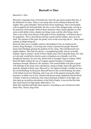 Beowulf vs Thor
Beowulf vs. Thor
Beowulf, a legendary hero of Geatish lore, from the epic poem named after him, is
the definition of a hero. There is one being who can be collated to Beowulf: the
mighty Thor, god of thunder. Derived from Norse mythology, Thor is hot headed,
with an appetite for food and drink. He also is one of the strongest gods, serving as
the protector of the people. Both of these characters share similar qualities in what
some would define a hero, despite one being a man, and the other being a deity.
Thor is one of the most famous of the gods in Norse mythology, well known due to
his popularity. Thor is described as having a quick and hot temper, and a love for
food. The enemies of the gods, the giants, were on the receiving end of ... Show more
content on Helpwriting.net ...
Beowulf starts out as a mighty warrior with nothing to lose, in contrast to his
mentor, King Hrothgar, a wise king who wishes to protect his people. Beowulf
learns from Hrothgar gaining the qualities fit for a king. Thor and Beowulf were
mighty fighters. Thor had iron gloves, a strengthening girdle, and an invincible
hammer. Ingri d Aulaire s book of Norse Myths does well to describe these, For who,
as Loki said, would belive that he came to Jotunheim on a friendly visit if he
brought his hammer, his iron mitt, and his belt of strength? (Ingri d Aulaire, 2005)
Beowulf fights without the use of weapons against Grendel, revealing his
enormous strength. Moreover, the seafarers, who carried thither rich gifts as good
will offerings to the Geats, have said that he, strong in battle, had in the grip of his
hand the strength of thirty men. (Beowulf, p. 26) Against Grendel s mother, he uses
the sword Hrunting. In the poem, Beowulf receives the sword Hrunting, the name
of the hilted sword was Hrunting, and it was one of the greatest among the olden
treasures; its blade was of iron, stained with poison twigs, hardened with the blood
of battle; it had never failed any man whose hand had wielded it in the fight, any
who durst go on perilous adventures to the field of battle; it was not the first time
that it had need to do high deeds. (Beowulf, p. 71)
Both Thor and Beowulf battle their enemies. According to one well known myth
about Thor, Thrym, king of the
 