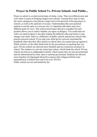 Prayer In Public School Vs. Private Schools And Public...
Prayer in school is a controversial topic of today s time. There are different pros and
cons when it comes to bringing religion into schools. Varying from state to state
the court s perspective has played a major role in the decision of having prayer in
schools, as well as the opinions of society. Understanding that your personal
opinion is not the same as everyone else s is important and others may have
different point of views. The controversial topics that give examples for each
position allows you to realize whether you agree or disagree. You could start out
with a set opinion about it, but after reading the different sides and stories it may
change your mind. There is a difference in public schools and private schools that
practice prayerin school. If you sign your child up for a private schooland the
handbook states that they allow prayer in school, then you cannot later go against it.
Public schools, on the other hand work for the government so anything they say
goes. Private schools are allowed more freedom and less restriction on prayer in
school. The students in a private school pay tuition, which funds the school. Private
schools are known as independent schools, which means they are non governmental
and not administered by local, state or national government. Students are allowed
more freedom of religionand allowed to express their religious beliefs more
openly(Prayer in School Pros and Cons List, NYLN).
Public schools are ran and funded by the
 
