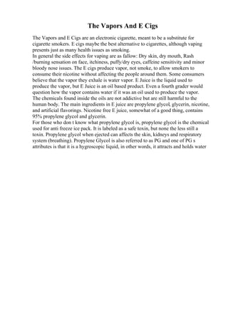 The Vapors And E Cigs
The Vapors and E Cigs are an electronic cigarette, meant to be a substitute for
cigarette smokers. E cigs maybe the best alternative to cigarettes, although vaping
presents just as many health issues as smoking.
In general the side effects for vaping are as fallow: Dry skin, dry mouth, Rash
/burning sensation on face, itchiness, puffy/dry eyes, caffeine sensitivity and minor
bloody nose issues. The E cigs produce vapor, not smoke, to allow smokers to
consume their nicotine without affecting the people around them. Some consumers
believe that the vapor they exhale is water vapor. E Juice is the liquid used to
produce the vapor, but E Juice is an oil based product. Even a fourth grader would
question how the vapor contains water if it was an oil used to produce the vapor.
The chemicals found inside the oils are not addictive but are still harmful to the
human body. The main ingredients in E juice are propylene glycol, glycerin, nicotine,
and artificial flavorings. Nicotine free E juice, somewhat of a good thing, contains
95% propylene glycol and glycerin.
For those who don t know what propylene glycol is, propylene glycol is the chemical
used for anti freeze ice pack. It is labeled as a safe toxin, but none the less still a
toxin. Propylene glycol when ejected can affects the skin, kidneys and respiratory
system (breathing). Propylene Glycol is also referred to as PG and one of PG s
attributes is that it is a hygroscopic liquid, in other words, it attracts and holds water
 