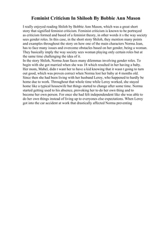 Feminist Criticism In Shilooh By Bobbie Ann Mason
I really enjoyed reading Shiloh by Bobbie Ann Mason, which was a great short
story that signified feminist criticism. Feminist criticism is known to be portrayed
as criticism formed and based of a feminist theory, in other words it s the way society
sees gender roles. In this case, in the short story Shiloh, they mention many points
and examples throughout the story on how one of the main characters Norma Jean,
has to face many issues and overcome obstacles based on her gender, being a woman.
They basically imply the way society sees woman playing only certain roles but at
the same time challenging the idea of it.
In the story Shiloh, Norma Jean faces many dilemmas involving gender roles. To
begin with she got married when she was 18 which resulted in her having a baby.
Her mom, Mabel, didn t want her to have a kid knowing that it wasn t going to turn
out good, which was proven correct when Norma lost her baby at 4 months old.
Since then she had been living with her husband Leroy, who happened to hardly be
home due to work. Throughout that whole time while Leroy worked, she stayed
home like a typical housewife but things started to change after some time. Norma
started getting used to his absence, provoking her to do her own thing and to
become her own person. For once she had felt independendent like she was able to
do her own things instead of living up to everyones else expectations. When Leroy
got into the car accident at work that drastically affected Norma preventing
 