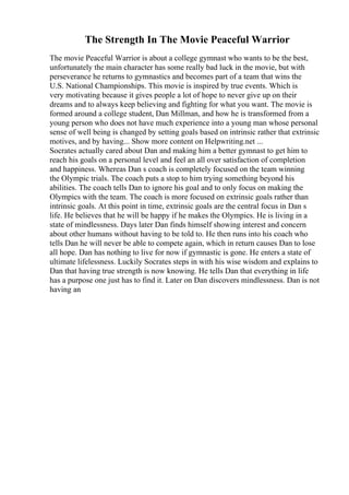 The Strength In The Movie Peaceful Warrior
The movie Peaceful Warrior is about a college gymnast who wants to be the best,
unfortunately the main character has some really bad luck in the movie, but with
perseverance he returns to gymnastics and becomes part of a team that wins the
U.S. National Championships. This movie is inspired by true events. Which is
very motivating because it gives people a lot of hope to never give up on their
dreams and to always keep believing and fighting for what you want. The movie is
formed around a college student, Dan Millman, and how he is transformed from a
young person who does not have much experience into a young man whose personal
sense of well being is changed by setting goals based on intrinsic rather that extrinsic
motives, and by having... Show more content on Helpwriting.net ...
Socrates actually cared about Dan and making him a better gymnast to get him to
reach his goals on a personal level and feel an all over satisfaction of completion
and happiness. Whereas Dan s coach is completely focused on the team winning
the Olympic trials. The coach puts a stop to him trying something beyond his
abilities. The coach tells Dan to ignore his goal and to only focus on making the
Olympics with the team. The coach is more focused on extrinsic goals rather than
intrinsic goals. At this point in time, extrinsic goals are the central focus in Dan s
life. He believes that he will be happy if he makes the Olympics. He is living in a
state of mindlessness. Days later Dan finds himself showing interest and concern
about other humans without having to be told to. He then runs into his coach who
tells Dan he will never be able to compete again, which in return causes Dan to lose
all hope. Dan has nothing to live for now if gymnastic is gone. He enters a state of
ultimate lifelessness. Luckily Socrates steps in with his wise wisdom and explains to
Dan that having true strength is now knowing. He tells Dan that everything in life
has a purpose one just has to find it. Later on Dan discovers mindlessness. Dan is not
having an
 