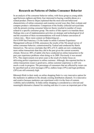 Research on Patterns of Online Consumer Behavior
In an analysis of the consumer behavior online, with focus group as young adults
aged between eighteen and thirty four interested in buying a mobile phone or a
related product ,Petrovic Dejan explained that the most relevant behavioral
characteristics of online consumers and examine several ways they find, evaluate and
compare product s information. Comparison of the freshly collected surveyed data
with the present existing consumer behavior theory resulted in number of issues
related to a specific consumer group. The motive of this report is to translate these
findings into a set of implementation activities on strategic and technological level
and the execution of these recommendations will result in better conversion of
visitors into... Show more content on Helpwriting.net ...
On 6/10/09 San Francisco, CA the leader in online Customer Experience
Management software (CEM), announces the results of the 5th annual survey of
online consumer behavior, commissioned by Tealeaf and conducted by Harris
Interactives. The survey concludes that 48% of U.S. adults are now conducting
more online transactions than they did in the past given the current economic
climate. However, 80% of adults who have conducted an online transaction in the
past year experience problems when doing so in 2009. Previously it was around
87%. This improvement over prior years is the result of a better focus on
delivering perfect experiences to online customer. Although, this reported decline in
online transactions issues is good news, online customer experience is still very
much a work in progress. The percentage of consumers that are affected by issues can
be specified such as error messages (38%), endless loops (19%) and login problems
(28%) are still extremely high.
Bikramjit Rishi in their study on online shopping finds it a very innovative option for
the marketers in addition to the already existing distribution channels. It is innovative
and creative because marketers can experiment with it in the form of content,
visibility and availability. In India online shopping is considered as a relevant and
meaningful alternative channel for retailing and also it is now an important part of the
 