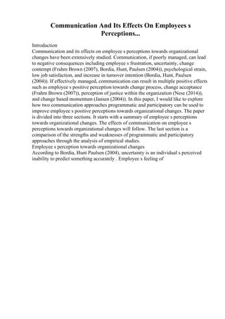 Communication And Its Effects On Employees s
Perceptions...
Introduction
Communication and its effects on employee s perceptions towards organizational
changes have been extensively studied. Communication, if poorly managed, can lead
to negative consequences including employee s frustration, uncertainty, change
contempt (Frahm Brown (2007), Bordia, Hunt, Paulsen (2004)), psychological strain,
low job satisfaction, and increase in turnover intention (Bordia, Hunt, Paulsen
(2004)). If effectively managed, communication can result in multiple positive effects
such as employee s positive perception towards change process, change acceptance
(Frahm Brown (2007)), perception of justice within the organization (Nese (2014)),
and change based momentum (Jansen (2004)). In this paper, I would like to explore
how two communication approaches programmatic and participatory can be used to
improve employee s positive perceptions towards organizational changes. The paper
is divided into three sections. It starts with a summary of employee s perceptions
towards organizational changes. The effects of communication on employee s
perceptions towards organizational changes will follow. The last section is a
comparison of the strengths and weaknesses of programmatic and participatory
approaches through the analysis of empirical studies.
Employee s perception towards organizational changes
According to Bordia, Hunt Paulsen (2004), uncertainty is an individual s perceived
inability to predict something accurately . Employee s feeling of
 