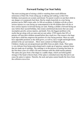Forward Facing Car Seat Safety
The most exciting part of raising a child is watching them reach different
milestones of their life. From sitting up, to talking and walking, to their first
birthday most parents are ecstatic and dismal. No parent would ever put their child in
any danger or to purposely hurt them. But by simply keep kids in a rear facing
position can be 500% times safer. In 100 car accidents, 8 children will die or have
serious injuries in a rear facing car seatcompared to the 40 children that will die or
have serious injuries in forward facing car seats. Putting a childin a forward facing car
seat, before their second birthday, that creates uninformed decisions that can cause
incomplete growth, serious injuries, and death. First, the biggest problem is the
myths that go along with car seats and car seat safety. CNN reports that 24% of
parents will turn their children around before they reach two. One reason is the huge
myth that a child has outgrown the position of a rear facing position. Most car seats
have adjustable positions as the child grows, as well as, have weight and height limits
printed in the car seat manual.... Show more content on Helpwriting.net ...
Children s bodies are not proportional and differ from an adult s body. Their spine
is very delicate from being undeveloped and is made up of spacious, separate bones
that are made up of cartilage. The cartilage is in the process of turning into bone in
the first three years of a child s life and continues until the child reaches puberty.
The spine also goes from a flat shape to a saddle shape, which can hold together
stronger if the head is thrown back. If the spine is stretched more than Вј inch it can
cause the spine to rupture. Therefor, the neck and spine cannot handle the force from
the collision even at low
 