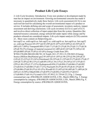 Product Life Cycle Essays
2. Life Cycle Inventory: Introduction: Every new product or development made by
man has an impact on environment. Growing environmental concerns has made it
necessary to quantitatively study these factors. Life cycle assessment (LCA) is one
such tool devised for calculating the overall environmental impact of a product or
service. It includes defining aim and scope of assessment, inventory analysis, impact
assessment and deriving conclusions. Life cycle inventory (LCI) is a part of LCA
and involves direct collection of input output data from the system. Quantities like
material/resource consumed, energy utilised fall under inputs while energy and by
products released are considered outputs. Life cycle impact analysis (LCIA) consists
of... Show more content on Helpwriting.net ...
hot cup32 oz. cold cup16 oz. hot cup32 oz. cold cup16 oz. hot cup16 oz. hot cup32
oz. cold cup Process3.85 (59 %)6.92 (58%)6.91 (87%)10.9 (89%)1.62 (93%)8.53
(88%)19.7 (89%) Transport0.089 (1%)0.17 (1%)0.23 (3%)0.39 (3%)0.13 (7%)0.36
(4%)0.70 (3%) Energy of material resource2.61 (40%)4.83 (41%)0.75 (10%)1.02
(8%)0.0003 (0%)0.75 (8%)1.83 (8%) Energy Credit from 20%
WTE0.370.690.500.820.200.701.18 Total6.1811.27.3911.51.558.9421.0 Energy
Source (Million Btu)Natural gas2.95 (45%)5.41 (45%)1.98 (25%)2.94 (24%)0.25
(14%)2.23 (23%)3.52 (16%) Petroleum2.28 (35%)4.21 (35%)0.55 (7%)0.85 (7%)0.17
(10%)0.72 (8%)2.98 (13%) Coal0.89 (14%)1.54 (13%)1.29 (16%)1.87 (15%)0.51
(29%)1.80 (19%)3.37 (15%) Hydropower0.054 (1%)0.094 (1%)0.066 (1%)0.092
(1%)0.014 (1%)0.080 (1%)0.17 (1%) Nuclear0.34 (5%)0.59 (5%)0.41 (5%)0.58
(5%)0.086 (5%)0.50 (5%)1.03 (5%) Wood0 03.53 (45%)5.94 (48%)0.71 (40%)4.24
(44%)11.0 (50%) Other0.046 (1%)0.079 (1%)0.056 (1%)0.078 (1%)0.012
(1%)0.068 (1%)0.14 (1%) total 6.5511.97.8912.31.759.64 22.2 Fig. 2. Energy
consumed per cup. (FRANKLIN ASSOCIATES, LTD., March 2006) Fig. 3. Energy
consumption by category. (FRANKLIN ASSOCIATES, LTD., March 2006) Fig. 4.
Energy consumption by source. (FRANKLIN ASSOCIATES,
 