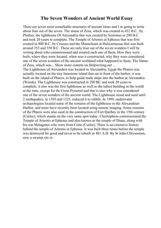 The Seven Wonders of Ancient World Essay
There are seven most remarkable structures of ancient times and I m going to write
about four out of the seven. The statue of Zeus, which was created in 432 B.C., by
Phidius, the lighthouse Of Alexandria that was created by Sostratus in 290 B.C.
and took 20 years to complete. The Temple of Artemis at Ephesus that was first
created in 800 B.C. by Croesus and the Mausoleum at Halicarnassus that was built
around 353 and 350 B.C. These are only four out of the seven wonders I will be
writing about who commissioned and created each one of them. How they were
built, where they were located, when was it constructed, why they were considered
one of the seven wonders of the ancient worldand what happened to them. The Statue
of Zeus, which was... Show more content on Helpwriting.net ...
The Lighthouse of Alexandria was located in Alexandria, Egypt the Pharos was
actually located on the tiny limestone island that sat in front of the harbor, it was
built on the island of Pharos, to help guide trade ships into the harbor at Alexandria
(Woods). The Lighthouse was constructed in 290 BC and took 20 years to
complete, it also was the first lighthouse as well as the tallest building in the world
at the time, except for the Great Pyramid and that is also why it was considered
one of the seven wonders of the ancient world. The Lighthouse stood and used until
2 earthquakes, in 1303 and 1323, reduced it to rubble. In 1994, underwater
archaeologists located some of the remains of the lighthouse in the Alexandrian
Harbor, and more have recently been located using remote imaging. Some remains
of the Pharos were also used in the construction of Fort Qaitbey in the 15th century
(Curlee), which stands on the very same spot today. Cherisiphron commissioned the
Temple of Artemis at Ephesus and also known as the temple of Diana, along with
his son Metagenes who were from Crete (Curlee). There is an extensive history
behind the temple of Artemis at Ephesus. It was built three times before the temple
was destroyed for good and never to be rebuilt in 401 A.D. By St John Chrysostom,
now a swamp sits in
 