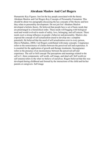 Abraham Maslow And Carl Rogers
Humanistic Key Figures: Just list the key people associated with the theory
Abraham Maslow and Carl Rogers Key Concepts of Personality Formation: This
should be about two paragraphs discussing the key concepts of the theory and how
they relate to personality development. Do not just list! Abraham Maslow
developed a holistic theory. He believed that people have a set of basic needs that
are prearranged in a hierarchical order. These needs will begging with biological
need and would evolved to needs of safety, love, belonging, and self esteem. These
needs exert a strong influence on people s behavior and personality. Maslow also
exposed the concept of self actualization (need to develop one s complete
potential). He believed that the need of self actualization exist in every person,
(Davis Palladino, 2004). Carl Rogers contributed with many concepts. Congruence
refers to the nonexistence of clashes between the perceived self and experience. It
is essential for the application of growth and therapy treatments. Incongruence
refers to the presence of an inconsistency between the perceived self and
experience. The self or Self concept The perceptions and meanings related to the
self or I ; three components: self worth, self image, and ideal self. Self worth (or
self esteem) refers to the whet we believe of ourselves. Rogers believed that this was
developed during childhood and formed by the interactions of the child and his/her
parents or caregivers. Self image
 