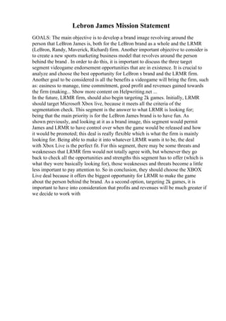 Lebron James Mission Statement
GOALS: The main objective is to develop a brand image revolving around the
person that LeBron James is, both for the LeBron brand as a whole and the LRMR
(LeBron, Randy, Maverick, Richard) firm. Another important objective to consider is
to create a new sports marketing business model that revolves around the person
behind the brand . In order to do this, it is important to discuss the three target
segment videogame endorsement opportunities that are in existence. It is crucial to
analyze and choose the best opportunity for LeBron s brand and the LRMR firm.
Another goal to be considered is all the benefits a videogame will bring the firm, such
as: easiness to manage, time commitment, good profit and revenues gained towards
the firm (making... Show more content on Helpwriting.net ...
In the future, LRMR firm, should also begin targeting 2k games. Initially, LRMR
should target Microsoft Xbox live, because it meets all the criteria of the
segmentation check. This segment is the answer to what LRMR is looking for;
being that the main priority is for the LeBron James brand is to have fun. As
shown previously, and looking at it as a brand image, this segment would permit
James and LRMR to have control over when the game would be released and how
it would be promoted; this deal is really flexible which is what the firm is mainly
looking for. Being able to make it into whatever LRMR wants it to be, the deal
with Xbox Live is the perfect fit. For this segment, there may be some threats and
weaknesses that LRMR firm would not totally agree with, but whenever they go
back to check all the opportunities and strengths this segment has to offer (which is
what they were basically looking for), those weaknesses and threats become a little
less important to pay attention to. So in conclusion, they should choose the XBOX
Live deal because it offers the biggest opportunity for LRMR to make the game
about the person behind the brand. As a second option, targeting 2k games, it is
important to have into consideration that profits and revenues will be much greater if
we decide to work with
 