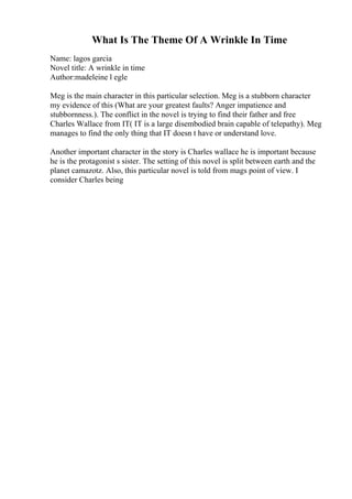 What Is The Theme Of A Wrinkle In Time
Name: lagos garcia
Novel title: A wrinkle in time
Author:madeleine l egle
Meg is the main character in this particular selection. Meg is a stubborn character
my evidence of this (What are your greatest faults? Anger impatience and
stubbornness.). The conflict in the novel is trying to find their father and free
Charles Wallace from IT( IT is a large disembodied brain capable of telepathy). Meg
manages to find the only thing that IT doesn t have or understand love.
Another important character in the story is Charles wallace he is important because
he is the protagonist s sister. The setting of this novel is split between earth and the
planet camazotz. Also, this particular novel is told from mags point of view. I
consider Charles being
 