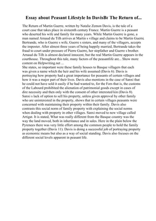 Essay about Peasant Lifestyle In DavisВґ The Return of...
The Return of Martin Guerre, written by Natalie Zemon Davis, is the tale of a
court case that takes place in sixteenth century France. Martin Guerre is a peasant
who deserted his wife and family for many years. While Martin Guerre is gone, a
man named Arnaud du Tilh arrives at Martin s village and claims to be Martin Guerre.
Bertrande, who is Guerre s wife, Guerre s sisters, and many of the villagers, accepts
the imposter. After almost three years of being happily married, Bertrande takes the
fraud to court under pressure of Pierre Guerre, her stepfather and Guerre s brother.
Arnaud du Tilh is almost declared innocent, but the real Martin Guerre appears in the
courthouse. Throughout this tale, many factors of the peasantlife are... Show more
content on Helpwriting.net ...
She states, so important were these family houses to Basque villagers that each
was given a name which the heir and his wife assumed (Davis 6). Davis is
portraying how property had a great importance for peasants of certain villages and
how it was a major part of their lives. Davis also mentions in the case of Sanxi that
he could not have sold it easily if he had wanted to, for the Fors that is, the customs
of the Labourd prohibited the alienation of patrimonial goods except in cases of
dire necessity and then only with the consent of other interested kin (Davis 8).
Sanxi s lack of option to sell his property, unless given approval by other family
who are uninterested in the property, shows that in certain villages peasants were
concerned with maintaining their property within their family. Davis also
contrasts this social norm of family property with explaining the social norms
when dealing with property in other villages. Sanxi moved to new village called
Artigat. It is stated, What was really different from the Basque country was the
way the land moved, both in inheritance and in sales. Here in the plain below the
Pyrenees there was very little effort among the common people to hold the family
property together (Davis 11). Davis is doing a successful job of portraying property
as economic means but also as a way of social standing. Davis also focuses on the
different social levels apparent in peasant life.
 