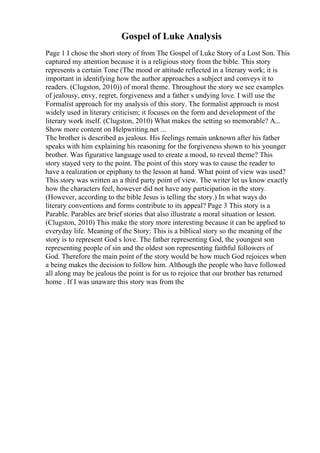 Gospel of Luke Analysis
Page 1 I chose the short story of from The Gospel of Luke Story of a Lost Son. This
captured my attention because it is a religious story from the bible. This story
represents a certain Tone (The mood or attitude reflected in a literary work; it is
important in identifying how the author approaches a subject and conveys it to
readers. (Clugston, 2010)) of moral theme. Throughout the story we see examples
of jealousy, envy, regret, forgiveness and a father s undying love. I will use the
Formalist approach for my analysis of this story. The formalist approach is most
widely used in literary criticism; it focuses on the form and development of the
literary work itself. (Clugston, 2010) What makes the setting so memorable? A...
Show more content on Helpwriting.net ...
The brother is described as jealous. His feelings remain unknown after his father
speaks with him explaining his reasoning for the forgiveness shown to his younger
brother. Was figurative language used to create a mood, to reveal theme? This
story stayed very to the point. The point of this story was to cause the reader to
have a realization or epiphany to the lesson at hand. What point of view was used?
This story was written as a third party point of view. The writer let us know exactly
how the characters feel, however did not have any participation in the story.
(However, according to the bible Jesus is telling the story.) In what ways do
literary conventions and forms contribute to its appeal? Page 3 This story is a
Parable. Parables are brief stories that also illustrate a moral situation or lesson.
(Clugston, 2010) This make the story more interesting because it can be applied to
everyday life. Meaning of the Story: This is a biblical story so the meaning of the
story is to represent God s love. The father representing God, the youngest son
representing people of sin and the oldest son representing faithful followers of
God. Therefore the main point of the story would be how much God rejoices when
a being makes the decision to follow him. Although the people who have followed
all along may be jealous the point is for us to rejoice that our brother has returned
home . If I was unaware this story was from the
 