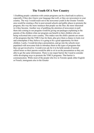 The Youth Of A New Country
1.Grabbing people s attention with certain programs can be a hard task to achieve,
especially if they don t know your language that well, or they are newcomers to your
country. The way I would reach out to the newcomer youth in the Greater Toronto
area would be creating a flier to post around schools and public places to promote the
program, this way the more instances that people see the flier, the more interested
in it they become. Another way of grabbing the attention of newcomers to pull
them into coming to our program would be giving out packages explaining to the
parents of the children what our program can benefit to their children who are
being welcomed into a new country. This makes sure the child s parents are aware
of the programs that the YMCA has for them, plus give them a chance to look over
and contemplate if they believe it is going to be a good opportunity for their
children. Lastly, I would develop a presentation, and go into the schools most
populated with newcomer kids to introduce them to the types of programs that
they can get involved in. I would even ask for it to be held outside of normal
school hours so their parents would be able to sit in on the presentation so they are
able to get the same information. There is one major barrier the I need to consider
while developing ways to promote the YMCA programs. That barrier is
communication. While most of the people who live in Toronto speak either English
or French, immigrants also in the Greater
 