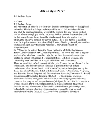 Job Analysis Paper
Job Analysis Paper
PSY 435
Job Analysis Paper
The reason for job analysis is to study and evaluate the things that a job is supposed
to involve. This is describing exactly what skills are needed to perform the job,
and what the exact qualifications are to fill the position. Job analysis is a method
needed when the employee need to know the precise function. An example would
be that an employee s duties should be clearly stated. So, a jobs analyst is to
observe the employee at his or her current duties. This is also helpful in deciding
what the requirements are to perform this job more effectively. As well jobs continue
to change so a job analyst n should watch for ... Show more content on
Helpwriting.net ...
In 1996 across the state of Texasthe Texas Evaluation Model for Professional
School Counselors (TEMPSCO) was implemented. This serves as a form of regular
analysis of an all school counselors. It is also pertinent for counselors teaching
grades Pre School 12th grades. It is documented on The School Guidance and
Counseling Job Evaluation Form. Eight Domains of Job Performance
There are a multitude of sub categories to the eight domains that are observed in the
job analysis. This includes certain standards of personal behavior and job
performance of the person in this position. All of the standards are provided by the
Texas Education Code, Title 2, Public Education, Subtitle F. Curriculum, Programs,
and Services: Service Programs and Extracurricular Activities; Subchapter A; School
Counselors and Counseling Programs (TEA, 2011). This requires practicing
counselors to assess, arrange and administer developmental programs (including
resources in a program and paraprofessionals) designed for other teachers, parents as
well as students. Developmental programs need to concentrate on developing
decision making, interpersonal effectiveness, self confidence, goal setting, cross
cultural effectiveness, planning, communication, responsible behavior, and
motivation to achieve (TEA, 2011). Also a school counseloris directed to
 