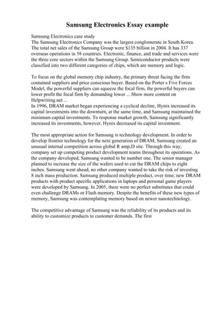 Samsung Electronics Essay example
Samsung Electronics case study
The Samsung Electronics Company was the largest conglomerate in South Korea.
The total net sales of the Samsung Group were $135 billion in 2004. It has 337
overseas operations in 58 countries. Electronic, finance, and trade and services were
the three core sectors within the Samsung Group. Semiconductor products were
classified into two different categories of chips, which are memory and logic.
To focus on the global memory chip industry, the primary threat facing the firm
contained suppliers and price conscious buyer. Based on the Porter s Five Forces
Model, the powerful suppliers can squeeze the focal firm, the powerful buyers can
lower profit the focal firm by demanding lower ... Show more content on
Helpwriting.net ...
In 1996, DRAM market began experiencing a cyclical decline, Hynix increased its
capital investments into the downturn, at the same time, and Samsung maintained the
minimum capital investments. To response market growth, Samsung significantly
increased its investments, however, Hynix decreased its capital investment.
The most appropriate action for Samsung is technology development. In order to
develop frontier technology for the next generation of DRAM, Samsung created an
unusual internal competition across global R amp;D site. Through this way,
company set up competing product development teams throughout its operations. As
the company developed, Samsung wanted to be number one. The senior manager
planned to increase the size of the wafers used to cut the DRAM chips to eight
inches. Samsung went ahead, no other company wanted to take the risk of investing
8 inch mass production. Samsung produced multiple product, over time; new DRAM
products with product specific applications in laptops and personal game players
were developed by Samsung. In 2005, there were no perfect substitutes that could
even challenge DRAMs or Flash memory. Despite the benefits of these new types of
memory, Samsung was contemplating memory based on newer nanotechnology.
The competitive advantage of Samsung was the reliability of its products and its
ability to customize products to customer demands. The first
 