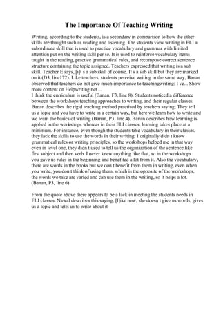 The Importance Of Teaching Writing
Writing, according to the students, is a secondary in comparison to how the other
skills are thaught such as reading and listening. The students view writing in ELI a
subordinate skill that is used to practice vocabulary and grammar with limited
attention put on the writing skill per se. It is used to reinforce vocabulary items
taught in the reading, practice grammatical rules, and recompose correct sentence
structure containing the topic assigned. Teachers expressed that writing is a sub
skill. Teacher E says, [i]t s a sub skill of course. It s a sub skill but they are marked
on it (D3, line172). Like teachers, students perceive writing in the same way, Banan
observed that teachers do not give much importance to teachingwriting: I ve... Show
more content on Helpwriting.net ...
I think the curriculum is useful (Banan, F3, line 8). Students noticed a difference
between the workshops teaching approaches to writing, and their regular classes.
Banan describes the rigid teaching method practised by teachers saying; They tell
us a topic and you have to write in a certain way, but here we learn how to write and
we learn the basics of writing (Banan, P3, line 4). Banan describes how learning is
applied in the workshops whereas in their ELI classes, learning takes place at a
minimum. For instance, even though the students take vocabulary in their classes,
they lack the skills to use the words in their writing: I originally didn t know
grammatical rules or writing principles, so the workshops helped me in that way
even in level one, they didn t used to tell us the organization of the sentence like
first subject and then verb. I never knew anything like that, so in the workshops
you gave us rules in the beginning and benefited a lot from it. Also the vocabulary,
there are words in the books but we don t benefit from them in writing, even when
you write, you don t think of using them, which is the opposite of the workshops,
the words we take are varied and can use them in the writing, so it helps a lot.
(Banan, P3, line 6)
From the quote above there appears to be a lack in meeting the students needs in
ELI classes. Nawal describes this saying, [l]ike now, she doesn t give us words, gives
us a topic and tells us to write about it
 