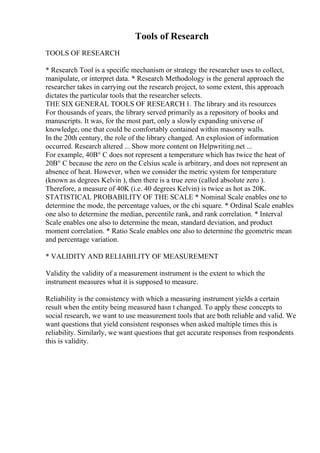 Tools of Research
TOOLS OF RESEARCH
* Research Tool is a specific mechanism or strategy the researcher uses to collect,
manipulate, or interpret data. * Research Methodology is the general approach the
researcher takes in carrying out the research project, to some extent, this approach
dictates the particular tools that the researcher selects.
THE SIX GENERAL TOOLS OF RESEARCH 1. The library and its resources
For thousands of years, the library served primarily as a repository of books and
manuscripts. It was, for the most part, only a slowly expanding universe of
knowledge, one that could be comfortably contained within masonry walls.
In the 20th century, the role of the library changed. An explosion of information
occurred. Research altered ... Show more content on Helpwriting.net ...
For example, 40В° C does not represent a temperature which has twice the heat of
20В° C because the zero on the Celsius scale is arbitrary, and does not represent an
absence of heat. However, when we consider the metric system for temperature
(known as degrees Kelvin ), then there is a true zero (called absolute zero ).
Therefore, a measure of 40K (i.e. 40 degrees Kelvin) is twice as hot as 20K.
STATISTICAL PROBABILITY OF THE SCALE * Nominal Scale enables one to
determine the mode, the percentage values, or the chi square. * Ordinal Scale enables
one also to determine the median, percentile rank, and rank correlation. * Interval
Scale enables one also to determine the mean, standard deviation, and product
moment correlation. * Ratio Scale enables one also to determine the geometric mean
and percentage variation.
* VALIDITY AND RELIABILITY OF MEASUREMENT
Validity the validity of a measurement instrument is the extent to which the
instrument measures what it is supposed to measure.
Reliability is the consistency with which a measuring instrument yields a certain
result when the entity being measured hasn t changed. To apply these concepts to
social research, we want to use measurement tools that are both reliable and valid. We
want questions that yield consistent responses when asked multiple times this is
reliability. Similarly, we want questions that get accurate responses from respondents
this is validity.
 