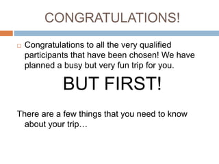 CONGRATULATIONS!Congratulations to all the very qualified participants that have been chosen! We have planned a busy but very fun trip for you.BUT FIRST!There are a few things that you need to know about your trip…