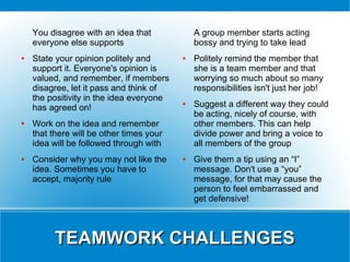 You disagree with an idea that            A group member starts acting
    everyone else supports                    bossy and trying to take lead
●   State your opinion politely and       ●   Politely remind the member that
    support it. Everyone's opinion is         she is a team member and that
    valued, and remember, if members          worrying so much about so many
    disagree, let it pass and think of        responsibilities isn't just her job!
    the positivity in the idea everyone
    has agreed on!
                                          ●   Suggest a different way they could
                                              be acting, nicely of course, with
●   Work on the idea and remember             other members. This can help
    that there will be other times your       divide power and bring a voice to
    idea will be followed through with        all members of the group
●   Consider why you may not like the     ●   Give them a tip using an “I”
    idea. Sometimes you have to               message. Don't use a “you”
    accept, majority rule                     message, for that may cause the
                                              person to feel embarrassed and
                                              get defensive!



          TEAMWORK CHALLENGES
 