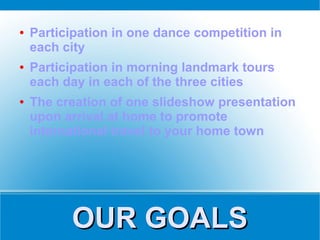 ●   Participation in one dance competition in
    each city
●   Participation in morning landmark tours
    each day in each of the three cities
●   The creation of one slideshow presentation
    upon arrival at home to promote
    international travel to your home town




          OUR GOALS
 