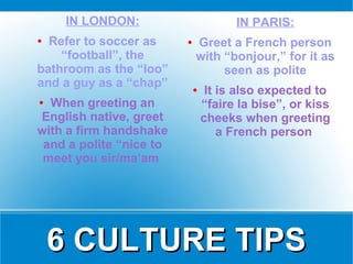 IN LONDON:                        IN PARIS:
● Refer to soccer as     ●   Greet a French person
    “football”, the          with “bonjour,” for it as
bathroom as the “loo”             seen as polite
and a guy as a “chap”        ●    It is also expected to
● When greeting an               “faire la bise”, or kiss
English native, greet            cheeks when greeting
with a firm handshake                a French person
 and a polite “nice to
 meet you sir/ma’am




    6 CULTURE TIPS
 