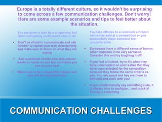 Europe is a totally different culture, so it wouldn't be surprising
    to come across a few communication challenges. Don't worry!
    Here are some example scenarios and tips to feel better about
                               the situation.
    You are given a task by a chaperone, but        You take offense to a comment a French
    don't completely understand what to do          native has said at a competition or you
                                                    accidentally make someone feel
●   Don't be afraid to communicate and ask          uncomfortable
    him/her to repeat your task descriptively
    and make sure to focus on what they are     ●   Europeans have a different sense of humor,
                      saying                        which happens to be very sarcastic.
                                                    Consider this and try laughing it off!
●    Ask questions! Clarify what this person
    wants or needs so you feel confident you    ●   If you feel criticized, try to fix what they
                can do your best                    have commented on and realize that they
                                                    have been selected for the competition
●   Make sure to be a respectful listener and       because they follow the same criteria as
          you will be respected back                you. You are equal and hey are there to
                                                    befriend and work with you!
                                                ●   If you unintentionally say something rude, it
                                                    is always nice to apoligize... and quickly!
                                                    Timing is everything




COMMUNICATION CHALLENGES
 