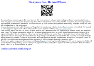 The Argument Essay: The Game Of Tennis
The game of tennis has many aspects. The player has to be able to serve, return or rally, and lastly win the point. Tennis is mainly just all in one's
mind. The player has to be ready and always one step ahead of his or her opponent. Tennis can be applied to an argument. The person arguing has to
serve or try and get across his or her opinion. Then return the favor by letting the other person get theirs across. Lastly, the people arguing need to be
able to find a winner, or find an alternative.
In tennis, the player serves the ball to the opponent. The goal is to have such a deep and solid shot that the opponent can not hit it back. This is called
an ace. Every person arguing wants to have an "ace". In this case the argument would end very...show more content...
There are never any ties. The only "tie" there is, is deuce, but every deuce point comes to an end. In parallel to an argument, usually only one person
is the winner. This happens once someone realizes they are wrong, or they have just given up arguing. Most of the time someone only gives up the
argument if they know that the other person will not stop until himself is declared the winner. These are the people who are "always right". When
arguing with someone always right, it is impossible to win. They will argue with the other person even when they know they are wrong. If the people
arguing are not very stubborn, a winner can be determined. When both people can not come to an agreement, an alternative will be made. This is the
only fair way so both people can get their satisfaction of winning the fight. Agreeing to disagree it is sometimes called.
Tennis is now applied to arguments. Someone can mentallyplay the game of tennis to get through an argument. This way the argument can be fair and
square. Once the serving, returning, and the winning of the argument has been completed, the argument should be accomplished. There should be a
winner, a deuce, or an alternative should be worked
Get more content on HelpWriting.net
 