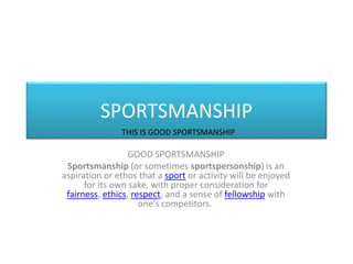 SPORTSMANSHIP
GOOD SPORTSMANSHIP
Sportsmanship (or sometimes sportspersonship) is an
aspiration or ethos that a sport or activity will be enjoyed
for its own sake, with proper consideration for
fairness, ethics, respect, and a sense of fellowship with
one's competitors.
THIS IS GOOD SPORTSMANSHIP
 