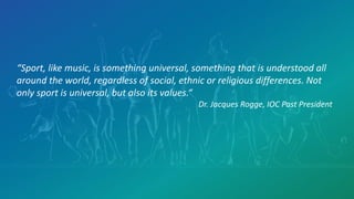 “Sport, like music, is something universal, something that is understood all
around the world, regardless of social, ethnic or religious differences. Not
only sport is universal, but also its values.“
Dr. Jacques Rogge, IOC Past President
 