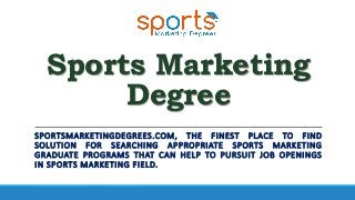 Sports Marketing
Degree
SPORTSMARKETINGDEGREES.COM, THE FINEST PLACE TO FIND
SOLUTION FOR SEARCHING APPROPRIATE SPORTS MARKETING
GRADUATE PROGRAMS THAT CAN HELP TO PURSUIT JOB OPENINGS
IN SPORTS MARKETING FIELD.
 