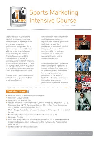 Sports Marketing
                               Intensive Course
                                                                          by Esteve Calzada




Sports industry in general and                 diﬀerentiation from competition
football one in particular have                and development of more
experimented in recent years an                sophisticated revenue generation
accelerated process of                         techniques at sporting
globalization and growth. Such                 properties. In a nutshell, football
period preceded current times in               industry will more and more
which a set of new challenges                  need specialists in business
arise, including the impact of                 development in a complex
ﬁnancial downturn and the                      context and under strong
consequences of excess of                      ownership pressure.
spending, polarization of value and
implementation of new strict rules             Participation at Sports Marketing
set by regulators, which may result            Intensive Program represents a
in prohibition to compete to those             unique and excellent opportunity
clubs that may fail to fulﬁll them.            to better know and develop the
                                               key concepts of revenue
These scenario results in the need             generation in the world of
of football management further                 football, and without the need of
professionalization,                           having had any previous
                                               professional experience around it.



 Technical sheet
•   Program: Sports Marketing Intensive Course
•   Professor: Esteve Calzada
•   Duration: 2 full working days
•   Venues and dates: Istanbul (June 6-7), Dubai (June 8-9), Tokyo (July 11-12),
    Singapore (July 14-15), Barcelona (October 20-21), Sao Paulo (November
    21-22), Rio de Janeiro (November 24-25)
•   Methodology: Face to face classes with access to full program book in digital
    format
•   Number of participants: minimum of 10 and maximum of 20
•   Language: English
•   Cost: 990€ per participant. Alternatively, possibility for an entity to contract
    the complete course as an exclusive event to invite guests. Please ask for
    more details
•   Contact: esteve@estevecalzada.com


                                                 j                      www.estevecalzada.com
 