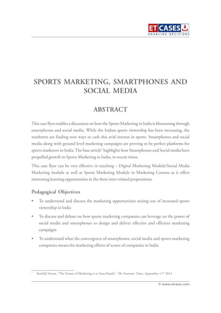 SPORTS MARKETING, SMARTPHONES AND
SOCIAL MEDIA
This case flyer enables a discussion on how the Sports Marketing in India is blossoming through
smartphones and social media. While the Indian sports viewership has been increasing, the
marketers are finding new ways to cash this avid interest in sports. Smartphones and social
media along with ground level marketing campaigns are proving to be perfect platforms for
sports marketers in India.The base article1
highlights how Smartphones and Social media have
propelled growth in Sports Marketing in India, in recent times.
This case flyer can be very effective in teaching – Digital Marketing Module/Social Media
Marketing module as well as Sports Marketing Module in Marketing Courses as it offers
interesting learning opportunities in the three inter-related propositions.
Pedagogical Objectives
• To understand and discuss the marketing opportunities arising out of increased sports
viewership in India
• To discuss and debate on how sports marketing companies can leverage on the power of
social media and smartphones to design and deliver effective and efficient marketing
campaigns
• To understand what the convergence of smartphones, social media and sports marketing
companies means for marketing efforts of scores of companies in India
ABSTRACT
© www.etcases.com
1
Karthik Varma, “The Future of Marketing is in Your Hands”, The Economic Times, September 11th
2013
 