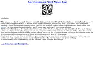 Sports Massage And Athletic Massage Essay
Introduction
When someone says "Sports Massage" what comes to mind? Is it a large person with a white golf shirt and khaki chinos pressing their elbow in to a
scantily clad football player's back? Is it a person at the end of a five kilometer run, with a massage table, a bottle of water and a banana for the
participant? In many educational environments, sporting events like runs are used to complete student clinical hours, and to "spread to word about
massage", yet many massage therapists do not have specific training about what entails a sports massage education.
Athletes know what to do about their muscle aches and pains. Many employ the services of a sports massage therapist to help them. Sports massage
can be used as a preparation for play, during games or events, after events and for maintenance during the off–season. It takes a focused and trained
sports massage therapist to know how and when to do the bodywork, and exactly how to communicate about what they do with the athlete and the how
to integrate with a sports medicine team. Most athletes are strong believers in the power of a good massage.
You do not have to be an elite athlete to benefit from a sports massage. If you are on an amateur baseball team, play tennis as a hobby, run, or just
work out hard every weekend, you may have muscle and joint issues that affect your play and even your general wellbeing.
In this introductory course to Sports Massage, you will learn what a sports massage is, where it all got
... Get more on HelpWriting.net ...
 