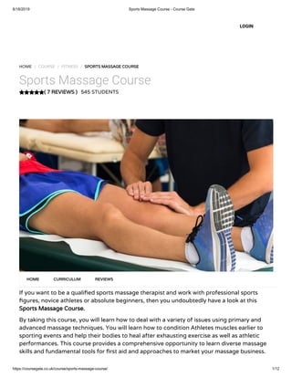 6/18/2019 Sports Massage Course - Course Gate
https://coursegate.co.uk/course/sports-massage-course/ 1/12
( 7 REVIEWS )
HOME / COURSE / FITNESS / SPORTS MASSAGE COURSE
Sports Massage Course
545 STUDENTS
If you want to be a quali ed sports massage therapist and work with professional sports
gures, novice athletes or absolute beginners, then you undoubtedly have a look at this
Sports Massage Course.
By taking this course, you will learn how to deal with a variety of issues using primary and
advanced massage techniques. You will learn how to condition Athletes muscles earlier to
sporting events and help their bodies to heal after exhausting exercise as well as athletic
performances. This course provides a comprehensive opportunity to learn diverse massage
skills and fundamental tools for rst aid and approaches to market your massage business.
HOME CURRICULUM REVIEWS
LOGIN
 