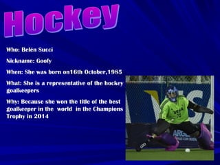 Who: Belén Succi
Nickname: Goofy
When: She was born on16th October,1985
What: She is a representative of the hockey
goalkeepers
Why: Because she won the title of the best
goalkeeper in the world in the Champions
Trophy in 2014
 