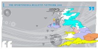 THE SPORTSMEDIA BULLETIN NETWORK 2009
                                                3 month Rajar data
                                               ending Wave 01 2009
                                      Everybody Reach% for the Overall Campaign




                              Scotland
                                0.2
                                                                3 t 4%
                                                                 . o.
                                                                 7   4
                                                                3 t 3%
                                                                 . o.
                                                                 0   7
                                                                2 t 3%
                                                                 . o.
                                                                 3   0
                                                                1 t 2%
                                                                 . o.
                                                                 6   3
                                                                0 t 1%
                                                                 . o.
                                                                 9   6
                                                North           0 t 0%
                                                                 . o.
                                                                 2   9
                  Ulster                        East
                   2.2                           0.2



                                       North
                                       West       Yorkshire
                                        2.7         1.6



                                                Midlands
                                                  1.8         East of
                                   Wales                      England
                                   & West                       3.1
                                     4.1
                                                           London
                                                             3.2
                                                    South &
                                                   South East
                           South                      4.4
                           West
                            4.1
 